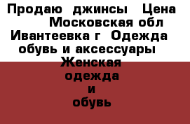 Продаю  джинсы › Цена ­ 400 - Московская обл., Ивантеевка г. Одежда, обувь и аксессуары » Женская одежда и обувь   . Московская обл.,Ивантеевка г.